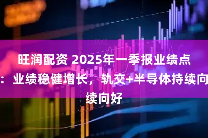 旺润配资 2025年一季报业绩点评：业绩稳健增长，轨交+半导体持续向好