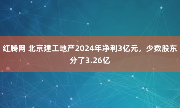 红腾网 北京建工地产2024年净利3亿元，少数股东分了3.26亿