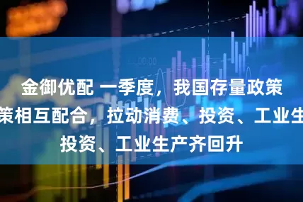 金御优配 一季度，我国存量政策和增量政策相互配合，拉动消费、投资、工业生产齐回升