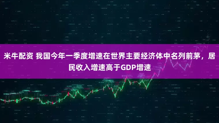 米牛配资 我国今年一季度增速在世界主要经济体中名列前茅，居民收入增速高于GDP增速