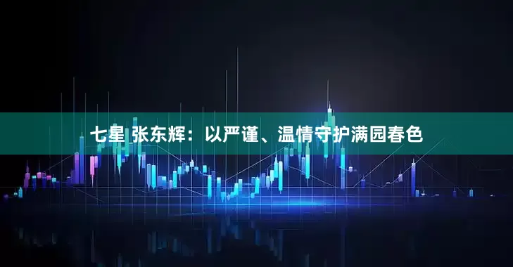 七星 张东辉：以严谨、温情守护满园春色