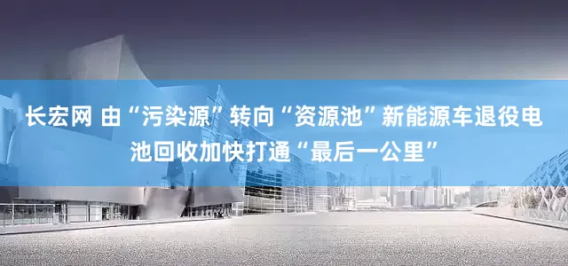 长宏网 由“污染源”转向“资源池”新能源车退役电池回收加快打通“最后一公里”