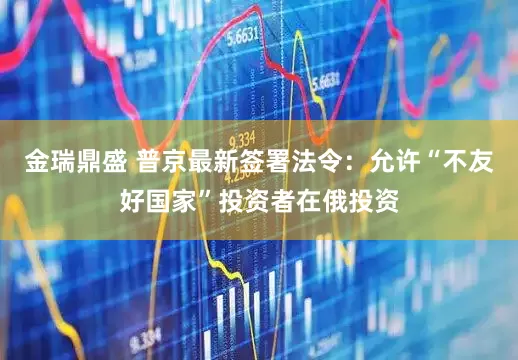 金瑞鼎盛 普京最新签署法令：允许“不友好国家”投资者在俄投资