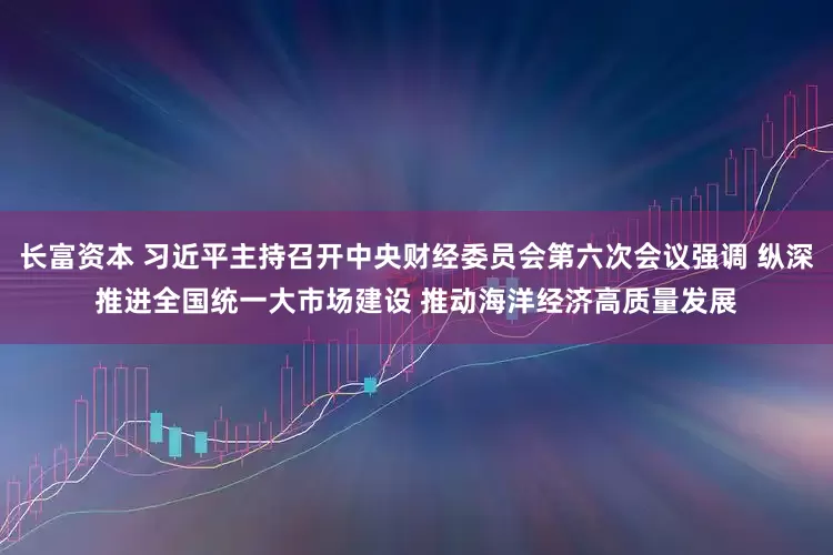 长富资本 习近平主持召开中央财经委员会第六次会议强调 纵深推进全国统一大市场建设 推动海洋经济高质量发展