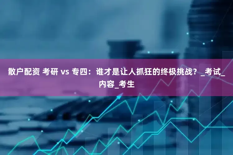 散户配资 考研 vs 专四：谁才是让人抓狂的终极挑战？_考试_内容_考生
