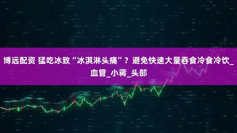 博远配资 猛吃冰致“冰淇淋头痛”？避免快速大量吞食冷食冷饮_血管_小蒋_头部