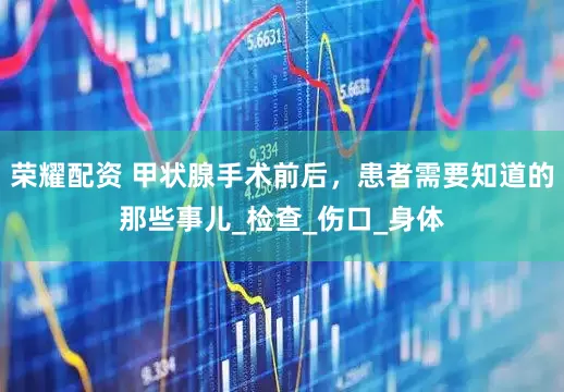 荣耀配资 甲状腺手术前后，患者需要知道的那些事儿_检查_伤口_身体
