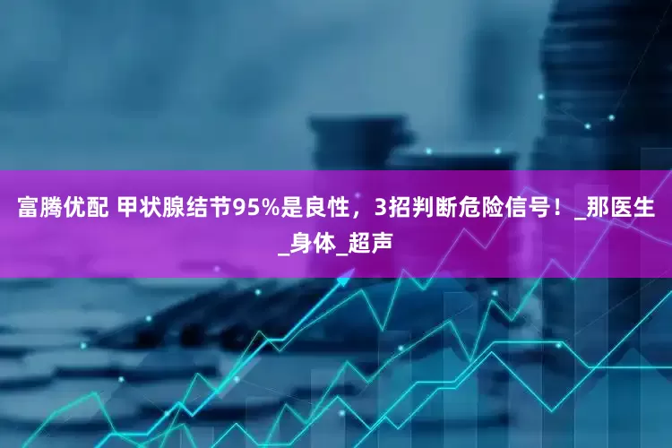 富腾优配 甲状腺结节95%是良性，3招判断危险信号！_那医生_身体_超声