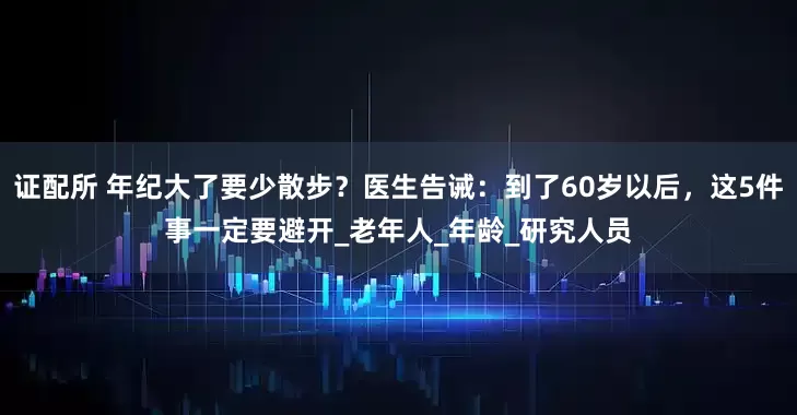 证配所 年纪大了要少散步？医生告诫：到了60岁以后，这5件事一定要避开_老年人_年龄_研究人员