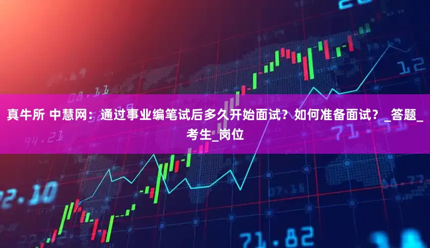 真牛所 中慧网：通过事业编笔试后多久开始面试？如何准备面试？_答题_考生_岗位