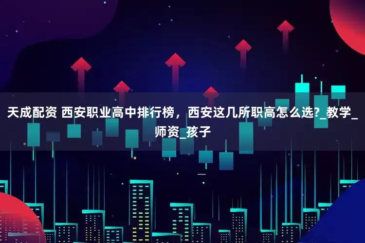 天成配资 西安职业高中排行榜，西安这几所职高怎么选?_教学_师资_孩子