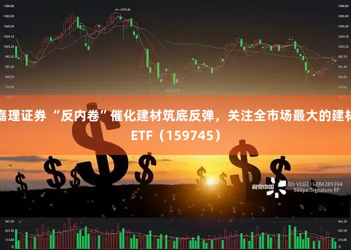 嘉理证券 “反内卷”催化建材筑底反弹，关注全市场最大的建材ETF（159745）