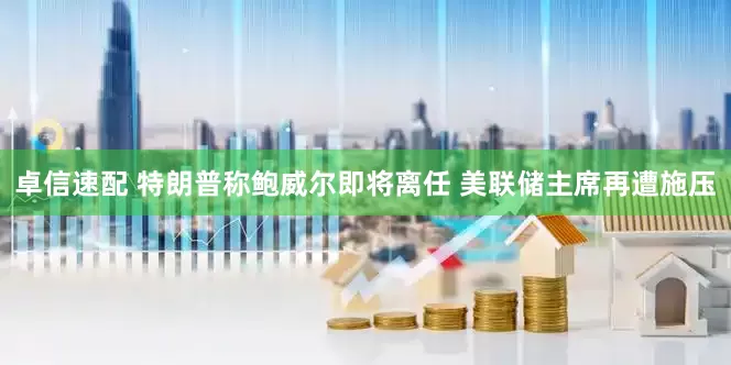 卓信速配 特朗普称鲍威尔即将离任 美联储主席再遭施压