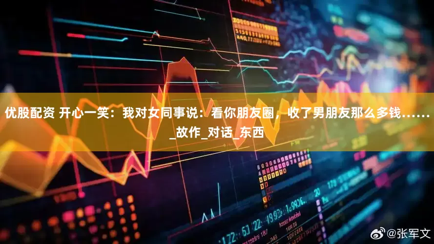 优股配资 开心一笑：我对女同事说：看你朋友圈，收了男朋友那么多钱……_故作_对话_东西