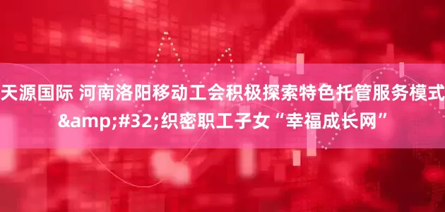 天源国际 河南洛阳移动工会积极探索特色托管服务模式&#32;织密职工子女“幸福成长网”