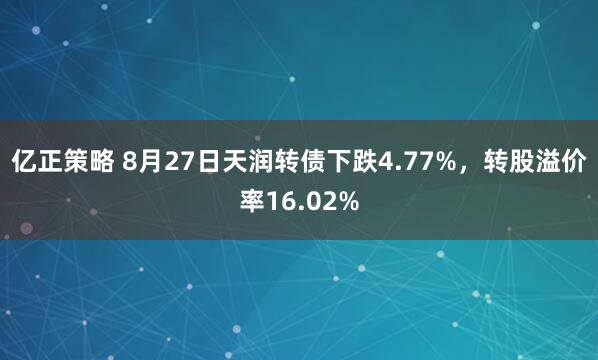 亿正策略 8月27日天润转债下跌4.77%，转股溢价率16.02%