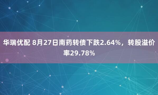 华瑞优配 8月27日南药转债下跌2.64%，转股溢价率29.78%