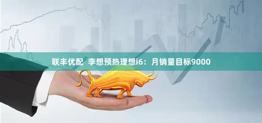 联丰优配  李想预热理想i6：月销量目标9000