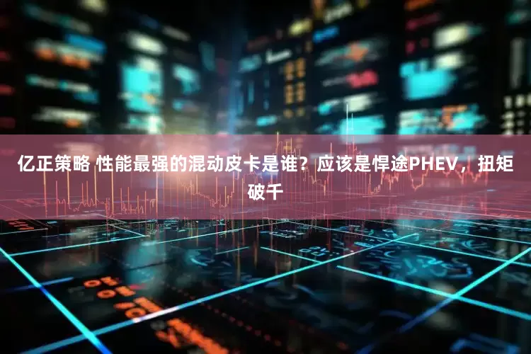 亿正策略 性能最强的混动皮卡是谁？应该是悍途PHEV，扭矩破千