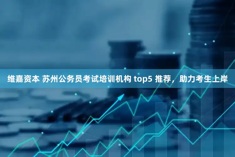 维嘉资本 苏州公务员考试培训机构 top5 推荐，助力考生上岸