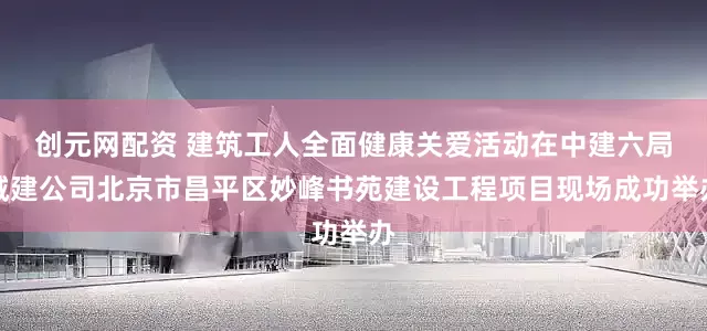 创元网配资 建筑工人全面健康关爱活动在中建六局城建公司北京市昌平区妙峰书苑建设工程项目现场成功举办