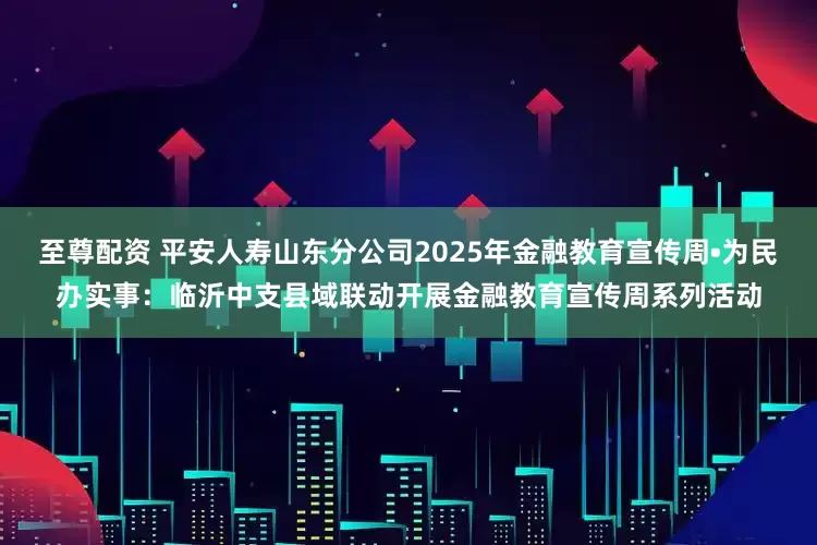 至尊配资 平安人寿山东分公司2025年金融教育宣传周•为民办实事：临沂中支县域联动开展金融教育宣传周系列活动