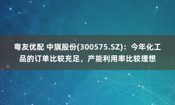 粤友优配 中旗股份(300575.SZ)：今年化工品的订单比较充足，产能利用率比较理想