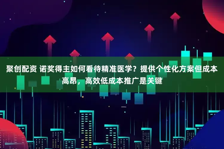 聚创配资 诺奖得主如何看待精准医学?提供个性化方案但成本高昂,高效低成本推广是关键