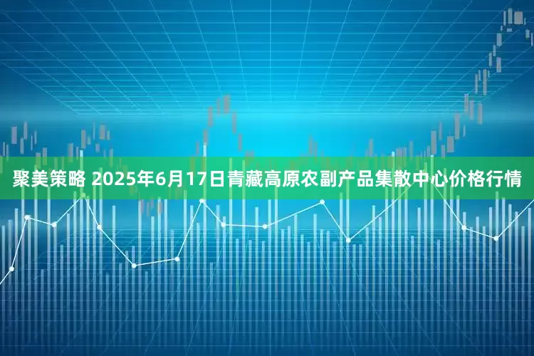 聚美策略 2025年6月17日青藏高原农副产品集散中心价格行情