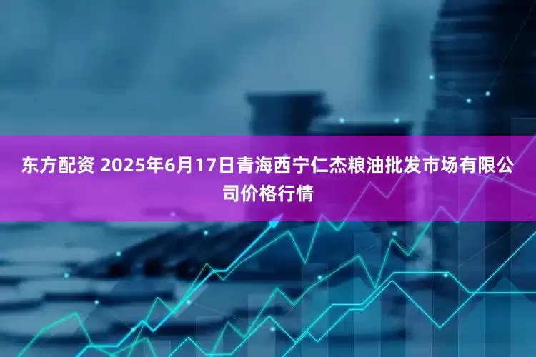 东方配资 2025年6月17日青海西宁仁杰粮油批发市场有限公司价格行情
