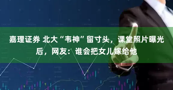 嘉理证券 北大“韦神”留寸头，课堂照片曝光后，网友：谁会把女儿嫁给他