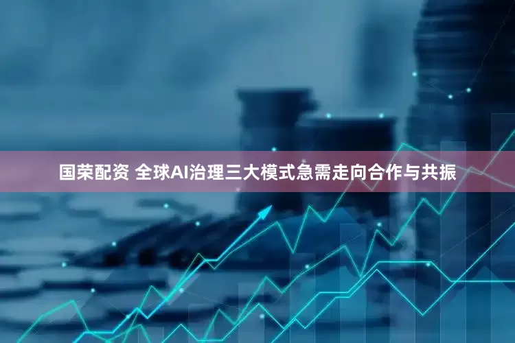 国荣配资 全球AI治理三大模式急需走向合作与共振