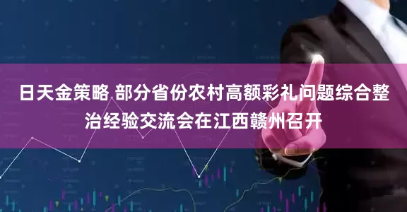 日天金策略 部分省份农村高额彩礼问题综合整治经验交流会在江西赣州召开