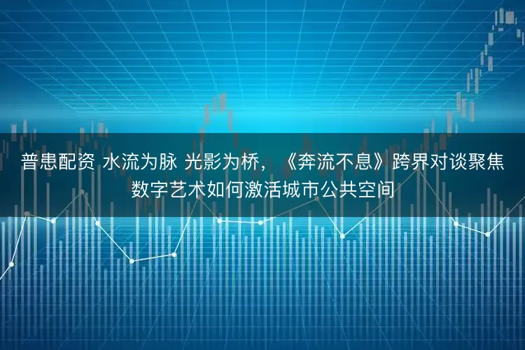 普患配资 水流为脉 光影为桥,《奔流不息》跨界对谈聚焦数字艺术如何激活城市公共空间