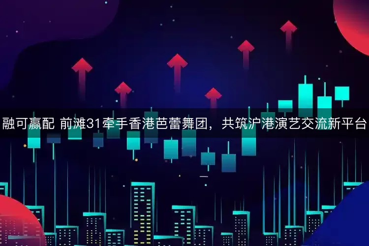 融可赢配 前滩31牵手香港芭蕾舞团，共筑沪港演艺交流新平台